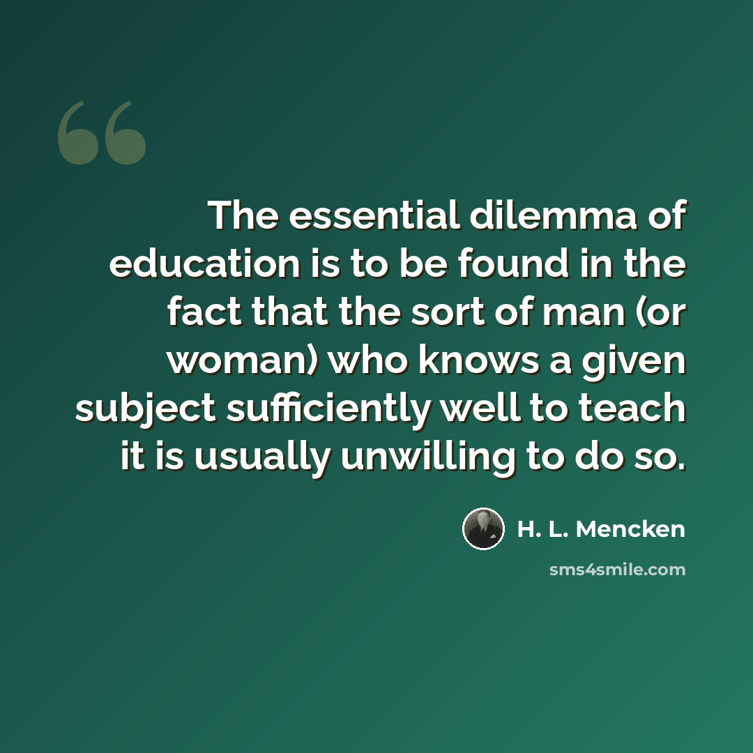 “The essential dilemma of education is to be found in the fact that the sort of man (or woman) who knows a given subject sufficiently well to teach it is usually unwilling to do so.” quote by H. L. Mencken