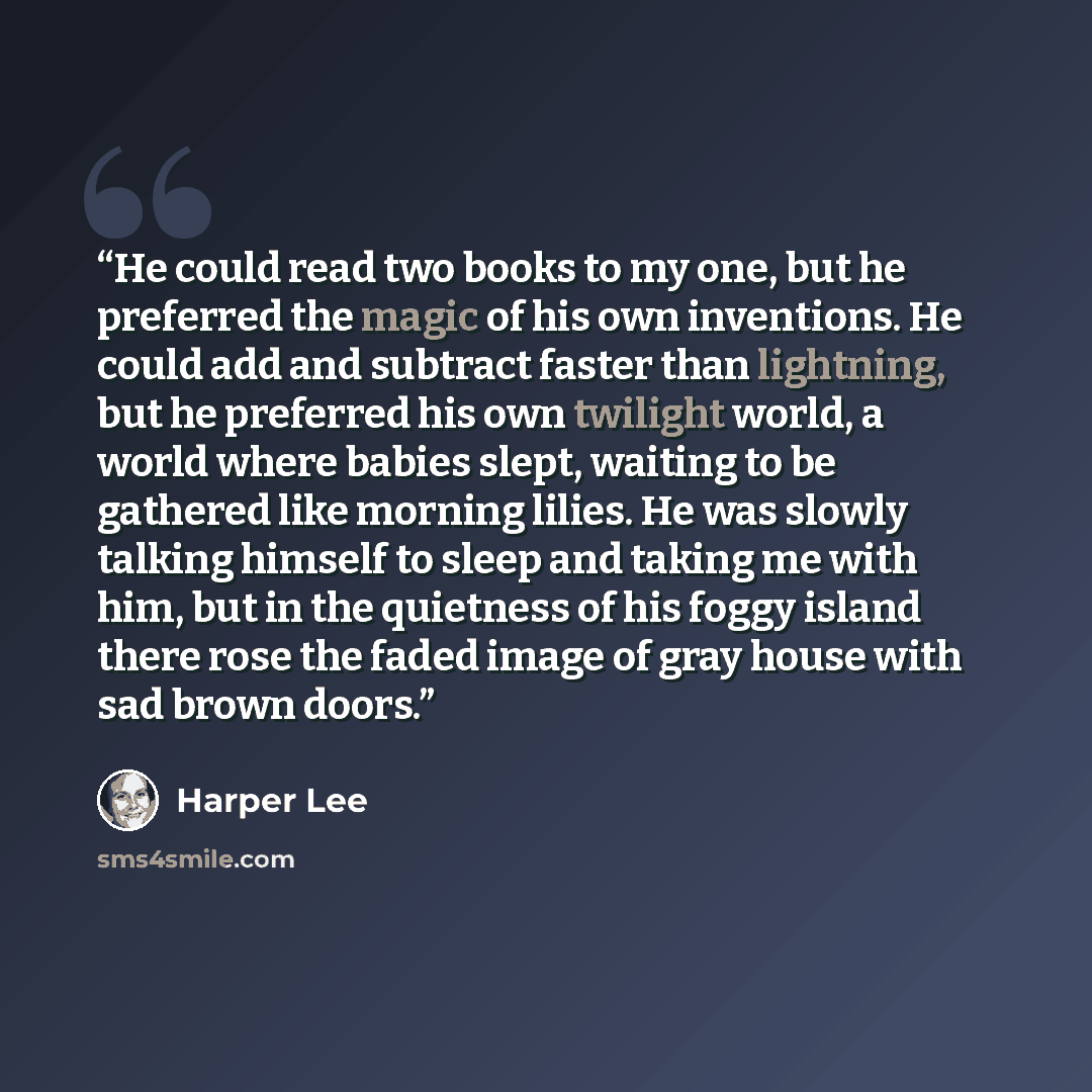 “He could read two books to my one, but he preferred the magic of his own inventions. He could add and subtract faster than lightning, but he preferred his own twilight world, a world where babies slept, waiting to be gathered like morning lilies. He was slowly talking himself to sleep and taking…” quote by Harper Lee