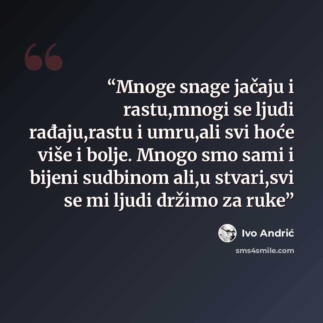 “Mnoge snage jačaju i rastu,mnogi se ljudi rađaju,rastu i umru,ali svi hoće više i bolje. Mnogo smo sami i bijeni sudbinom ali,u stvari,svi se mi ljudi držimo za ruke” quote by Ivo Andrić