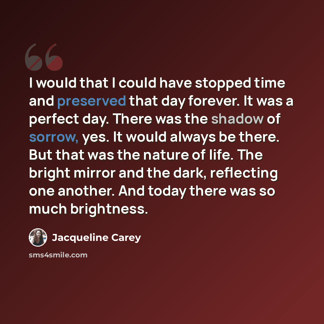 “I would that I could have stopped time and preserved that day forever. It was a perfect day. There was the shadow of sorrow, yes. It would always be there. But that was the nature of life. The bright mirror and the dark, reflecting one another. And today there was so much brightness.” quote by Jacqueline Carey