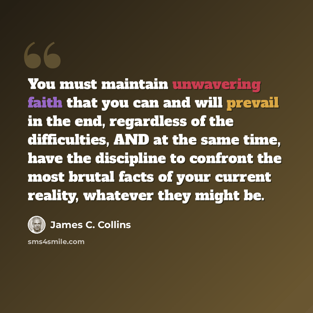 “You must maintain unwavering faith that you can and will prevail in the end, regardless of the difficulties, AND at the same time, have the discipline to confront the most brutal facts of your current reality, whatever they might be.” quote by James C. Collins