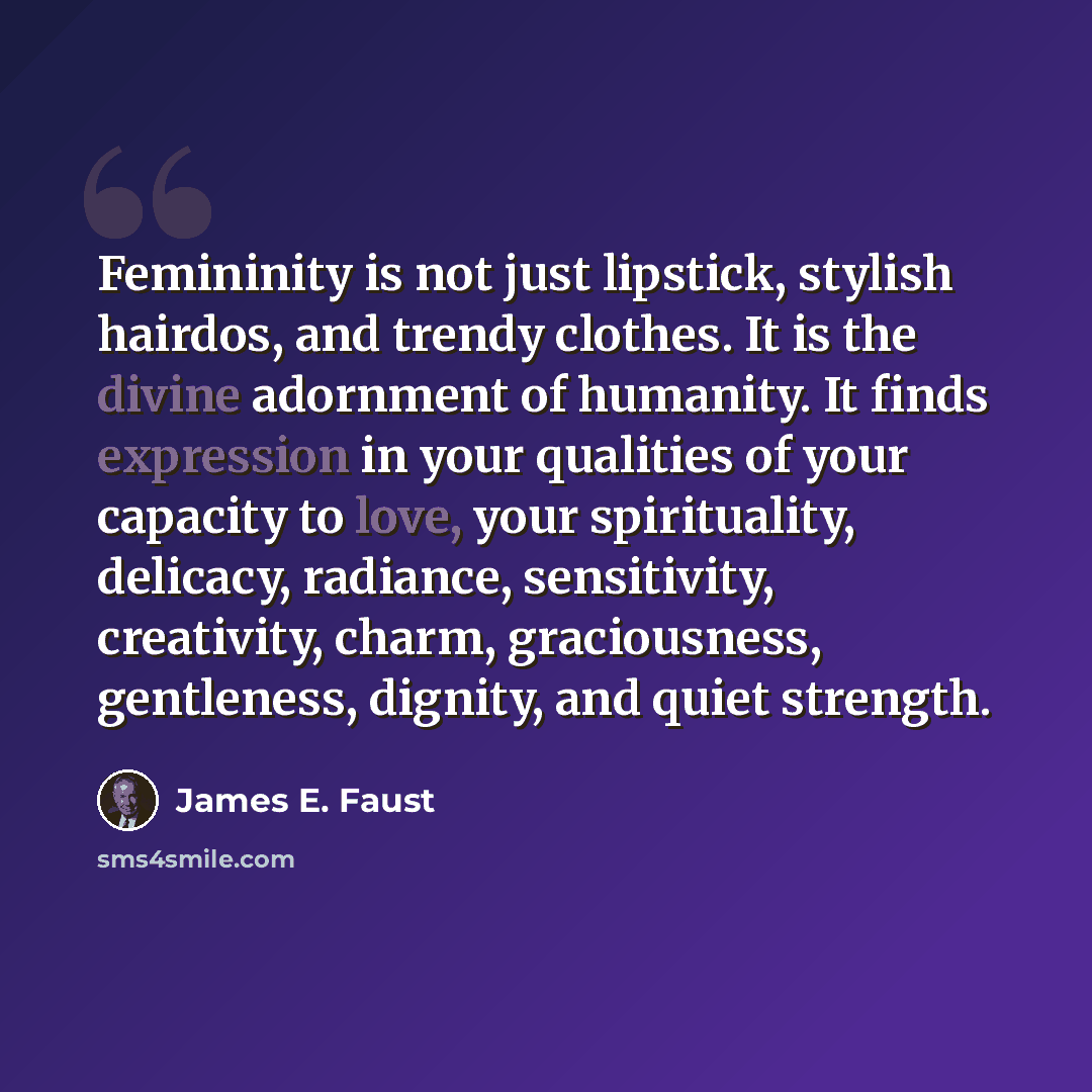 “Femininity is not just lipstick, stylish hairdos, and trendy clothes. It is the divine adornment of humanity. It finds expression in your qualities of your capacity to love, your spirituality, delicacy, radiance, sensitivity, creativity, charm, graciousness, gentleness, dignity, and quiet strength.” quote by James E. Faust
