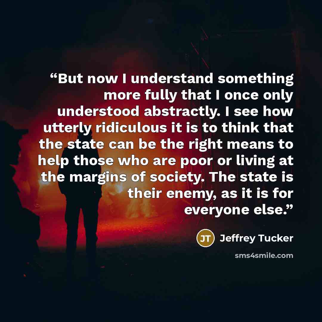 “But now I understand something more fully that I once only understood abstractly. I see how utterly ridiculous it is to think that the state can be the right means to help those who are poor or living at the margins of society. The state is their enemy, as it is for everyone else.” quote by Jeffrey Tucker