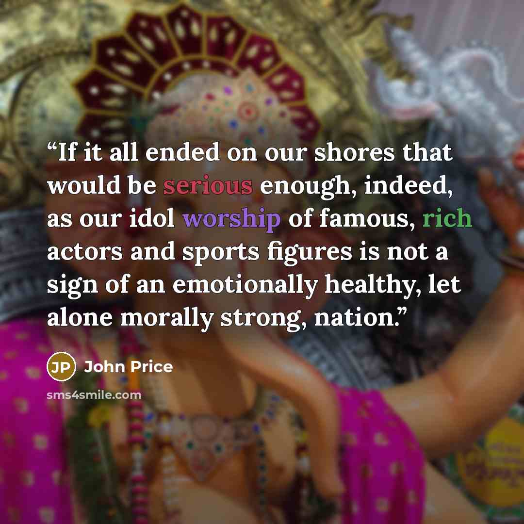 “If it all ended on our shores that would be serious enough, indeed, as our idol worship of famous, rich actors and sports figures is not a sign of an emotionally healthy, let alone morally strong, nation.” quote by John Price