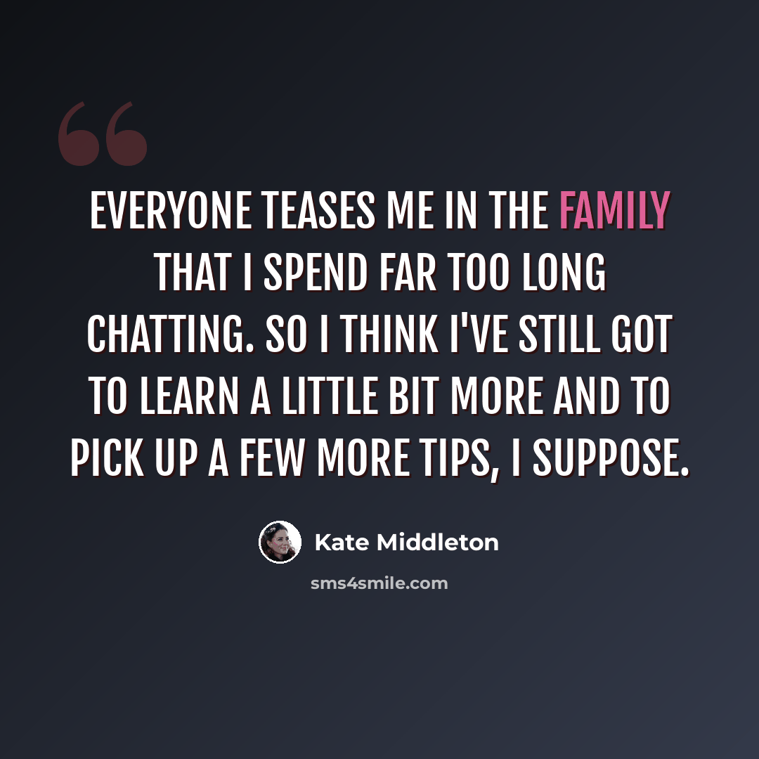 “Everyone teases me in the family that I spend far too long chatting. So I think I've still got to learn a little bit more and to pick up a few more tips, I suppose.” quote by Kate Middleton