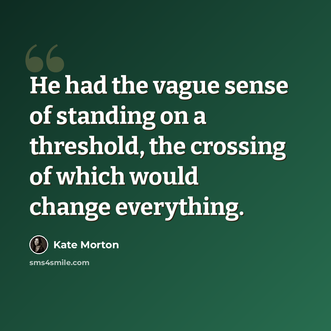 “He had the vague sense of standing on a threshold, the crossing of which would change everything.” quote by Kate Morton