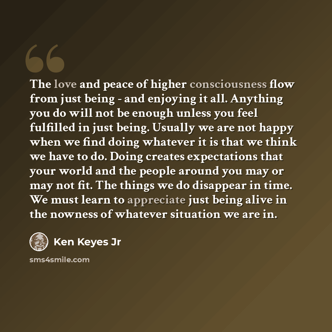 “The love and peace of higher consciousness flow from just being - and enjoying it all. Anything you do will not be enough unless you feel fulfilled in just being. Usually we are not happy when we find doing whatever it is that we think we have to do. Doing creates expectations that your world and…” quote by Ken Keyes Jr
