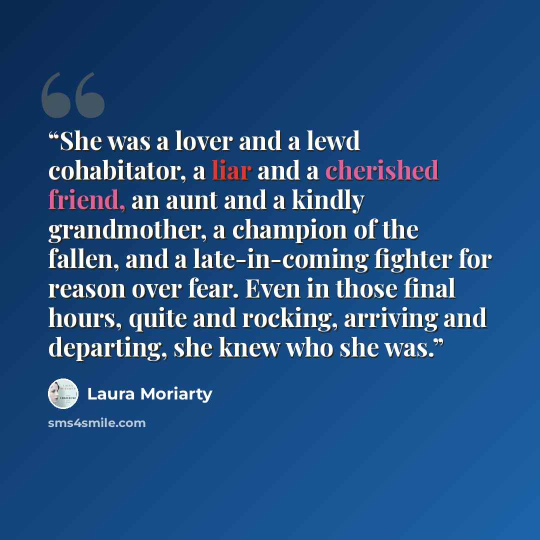 “She was a lover and a lewd cohabitator, a liar and a cherished friend, an aunt and a kindly grandmother, a champion of the fallen, and a late-in-coming fighter for reason over fear. Even in those final hours, quite and rocking, arriving and departing, she knew who she was.” quote by Laura Moriarty