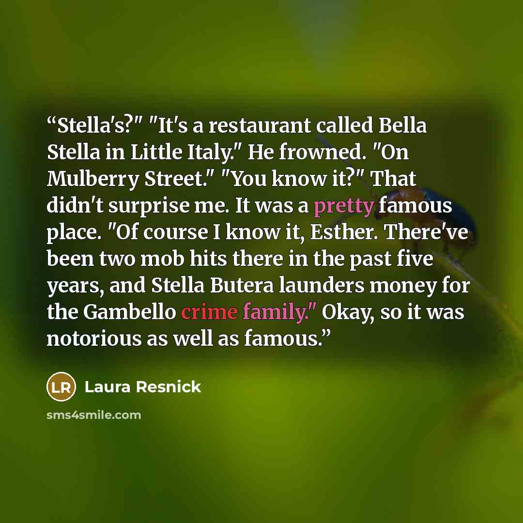 “Stella's?" "It's a restaurant called Bella Stella in Little Italy." He frowned. "On Mulberry Street." "You know it?" That didn't surprise me. It was a pretty famous place. "Of course I know it, Esther. There've been two mob hits there in the past five years, and Stella Butera launders money for…” quote by Laura Resnick