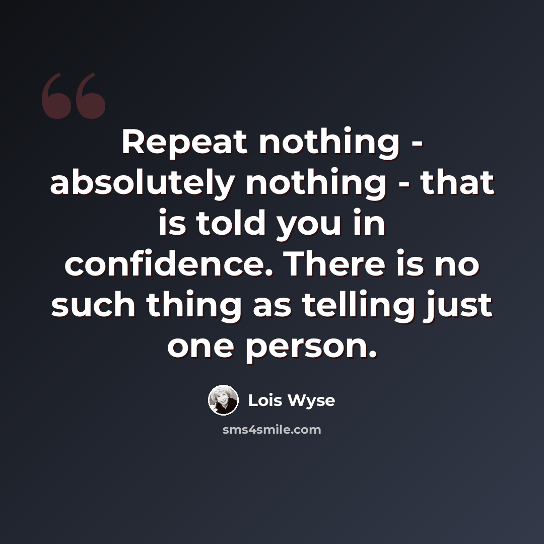 “Repeat nothing - absolutely nothing - that is told you in confidence. There is no such thing as telling just one person.” quote by Lois Wyse