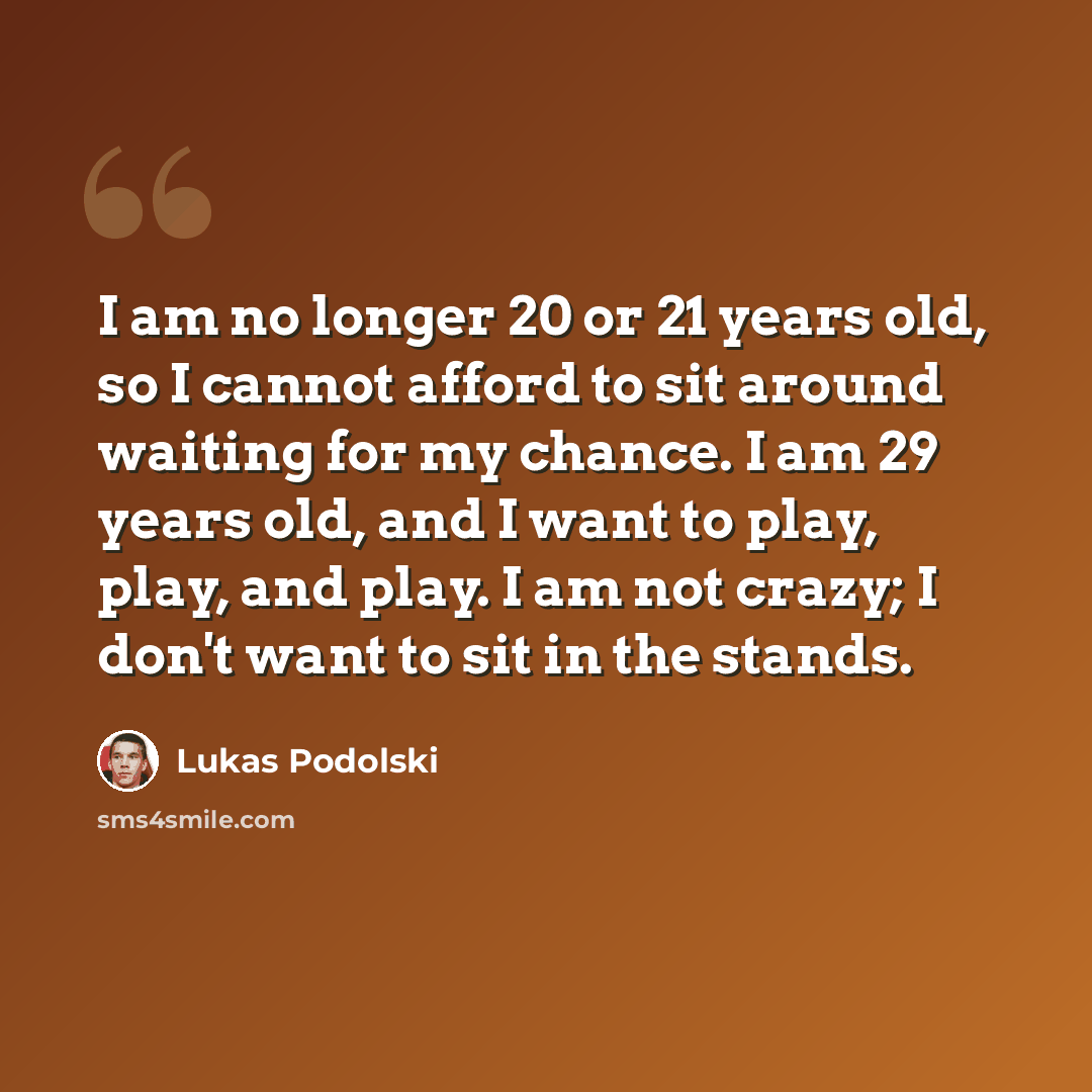 “I am no longer 20 or 21 years old, so I cannot afford to sit around waiting for my chance. I am 29 years old, and I want to play, play, and play. I am not crazy; I don't want to sit in the stands.” quote by Lukas Podolski