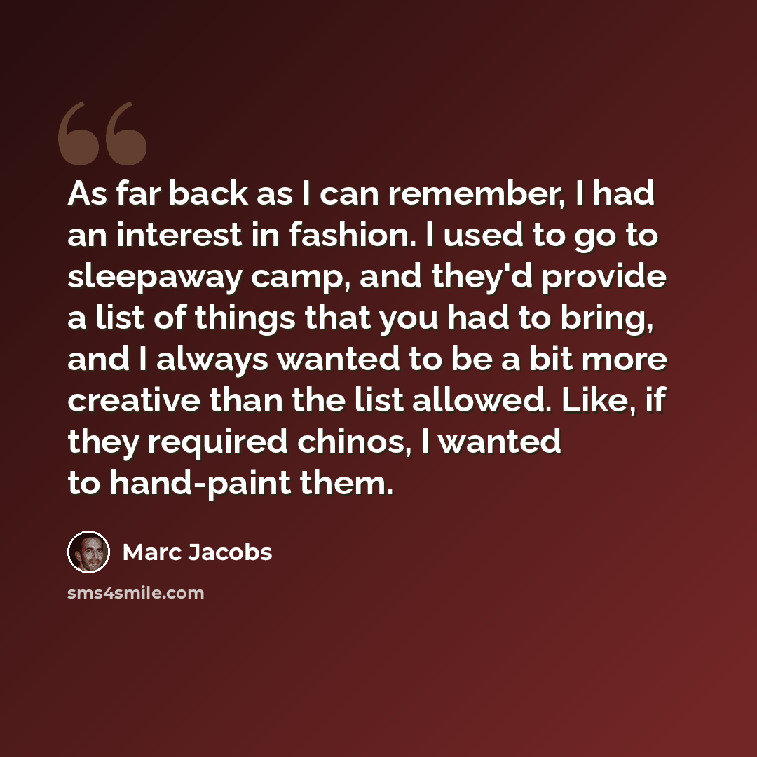 “As far back as I can remember, I had an interest in fashion. I used to go to sleepaway camp, and they'd provide a list of things that you had to bring, and I always wanted to be a bit more creative than the list allowed. Like, if they required chinos, I wanted to hand-paint them.” quote by Marc Jacobs