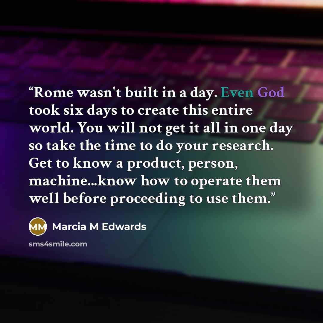 “Rome wasn't built in a day. Even God took six days to create this entire world. You will not get it all in one day so take the time to do your research. Get to know a product, person, machine...know how to operate them well before proceeding to use them.” quote by Marcia M Edwards