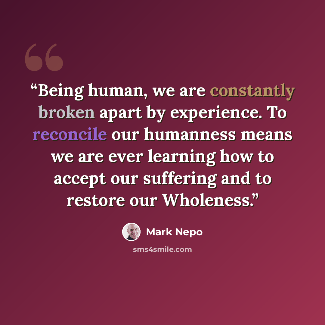 “Being human, we are constantly broken apart by experience. To reconcile our humanness means we are ever learning how to accept our suffering and to restore our Wholeness.” quote by Mark Nepo