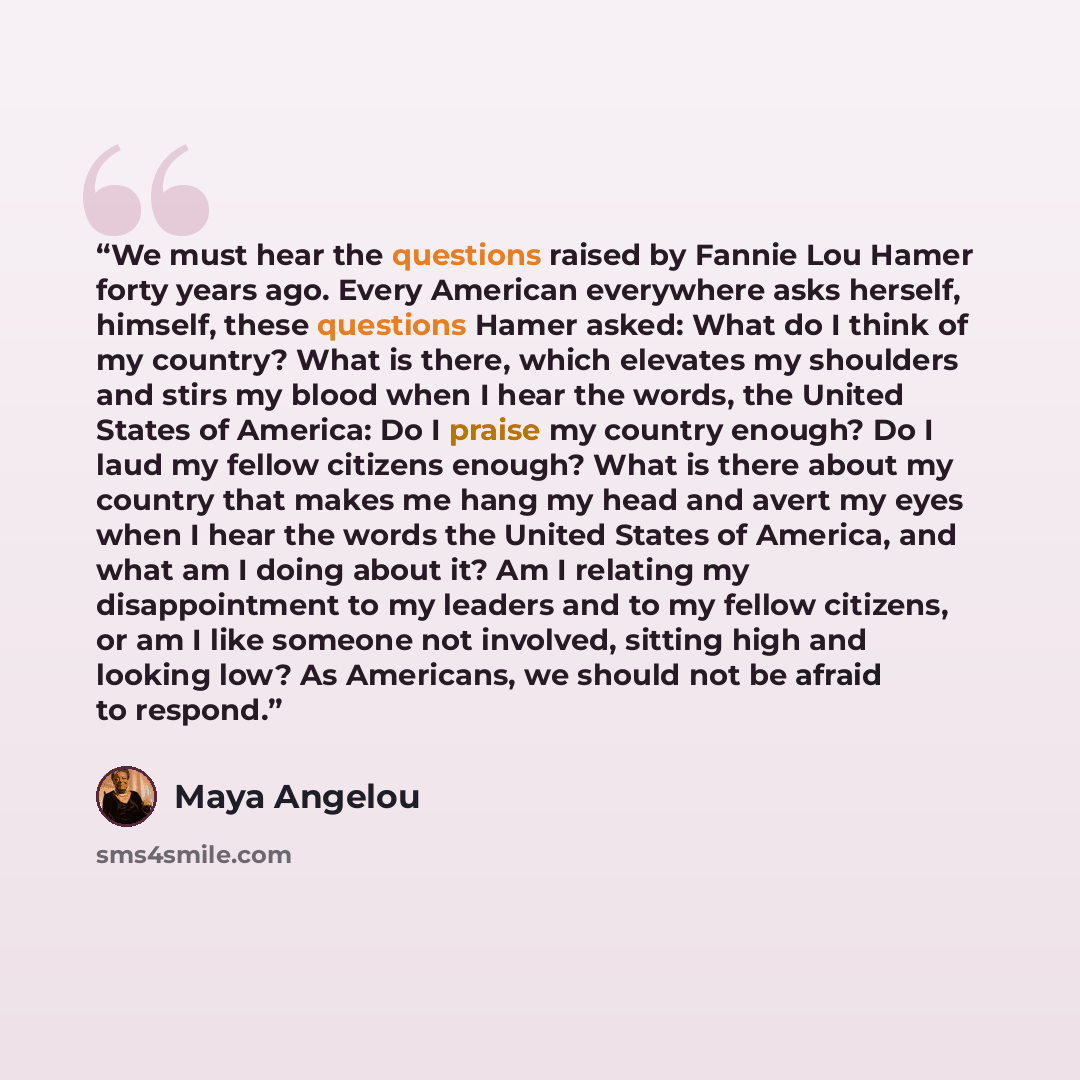 “We must hear the questions raised by Fannie Lou Hamer forty years ago. Every American everywhere asks herself, himself, these questions Hamer asked: What do I think of my country? What is there, which elevates my shoulders and stirs my blood when I hear the words, the United States of America: Do…” quote by Maya Angelou