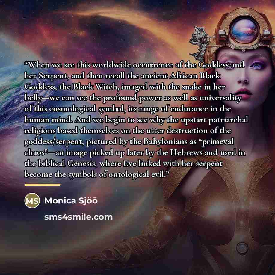 “When we see this worldwide occurrence of the Goddess and her Serpent, and then recall the ancient African Black Goddess, the Black Witch, imaged with the snake in her belly—we can see the profound power as well as universality of this cosmological symbol, its range of endurance in the human mind…” quote by Monica Sjöö