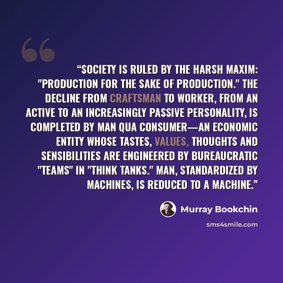 “Society is ruled by the harsh maxim: "production for the sake of production." The decline from craftsman to worker, from an active to an increasingly passive personality, is completed by man qua consumer—an economic entity whose tastes, values, thoughts and sensibilities are engineered by…” quote by Murray Bookchin