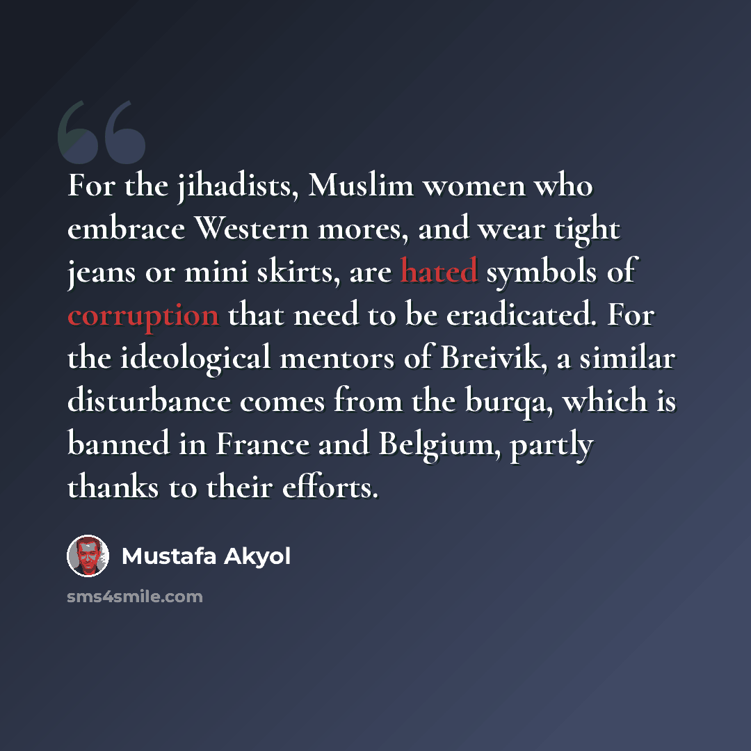 “For the jihadists, Muslim women who embrace Western mores, and wear tight jeans or mini skirts, are hated symbols of corruption that need to be eradicated. For the ideological mentors of Breivik, a similar disturbance comes from the burqa, which is banned in France and Belgium, partly thanks to…” quote by Mustafa Akyol
