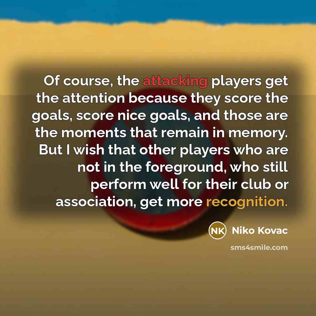 “Of course, the attacking players get the attention because they score the goals, score nice goals, and those are the moments that remain in memory. But I wish that other players who are not in the foreground, who still perform well for their club or association, get more recognition.” quote by Niko Kovac