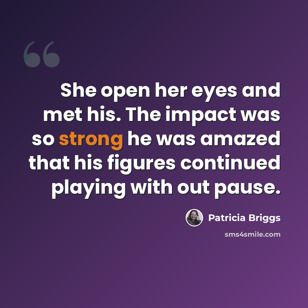 “She open her eyes and met his. The impact was so strong he was amazed that his figures continued playing with out pause.” quote by Patricia Briggs