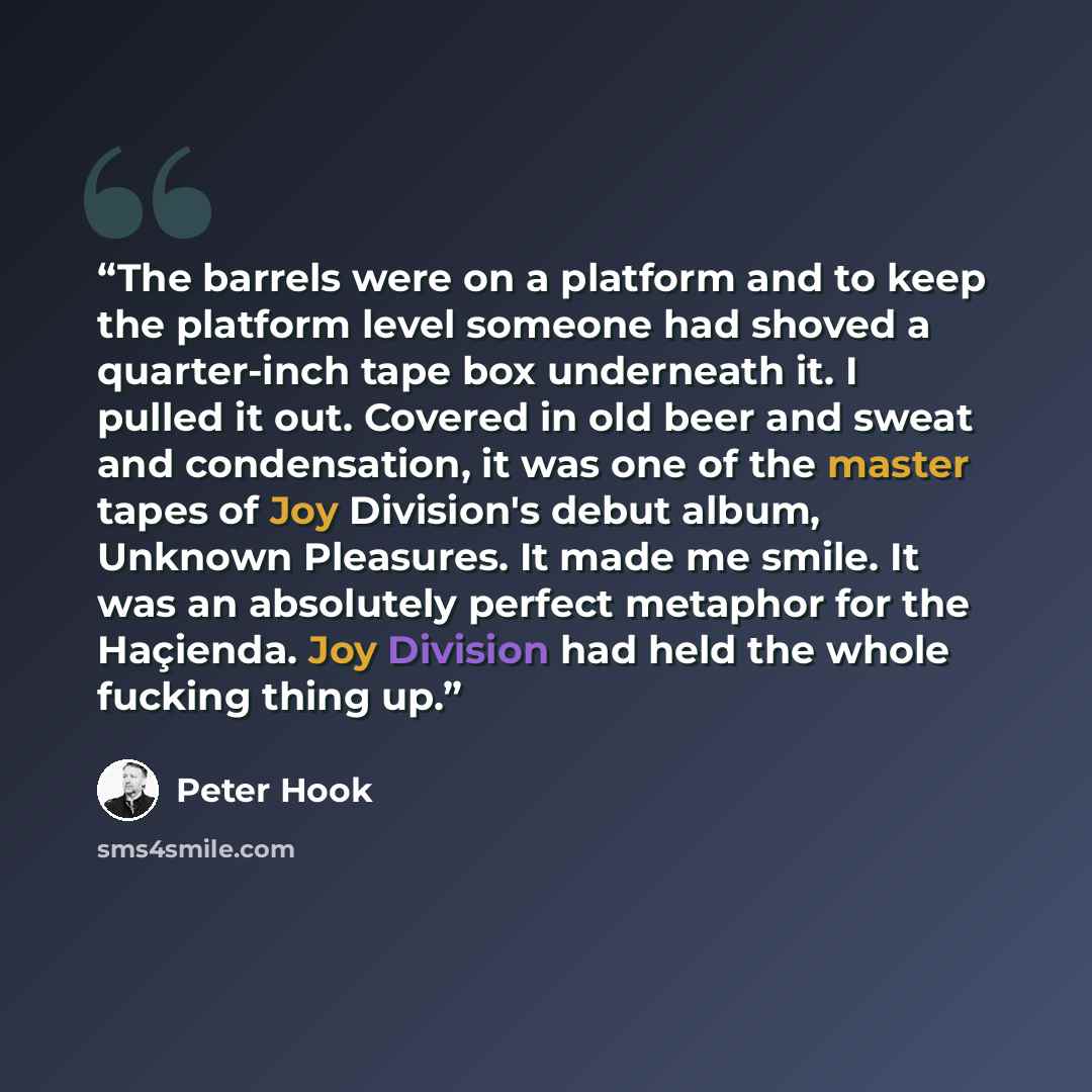 “The barrels were on a platform and to keep the platform level someone had shoved a quarter-inch tape box underneath it. I pulled it out. Covered in old beer and sweat and condensation, it was one of the master tapes of Joy Division's debut album, Unknown Pleasures. It made me smile. It was an…” quote by Peter Hook
