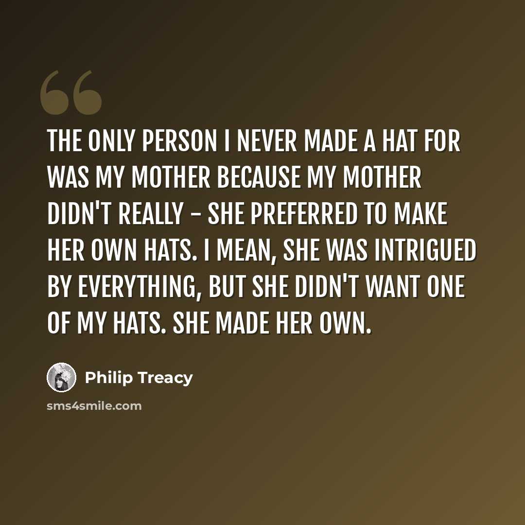 “The only person I never made a hat for was my mother because my mother didn't really - she preferred to make her own hats. I mean, she was intrigued by everything, but she didn't want one of my hats. She made her own.” quote by Philip Treacy