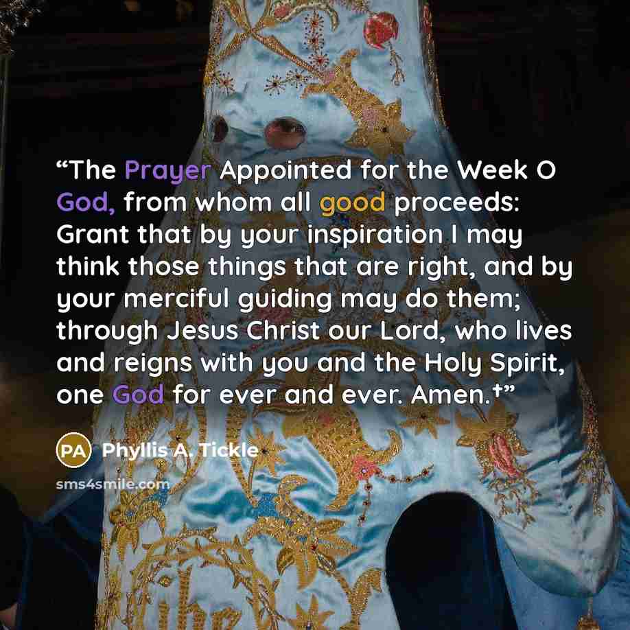 “The Prayer Appointed for the Week O God, from whom all good proceeds: Grant that by your inspiration I may think those things that are right, and by your merciful guiding may do them; through Jesus Christ our Lord, who lives and reigns with you and the Holy Spirit, one God for ever and ever. Amen.†” quote by Phyllis A. Tickle