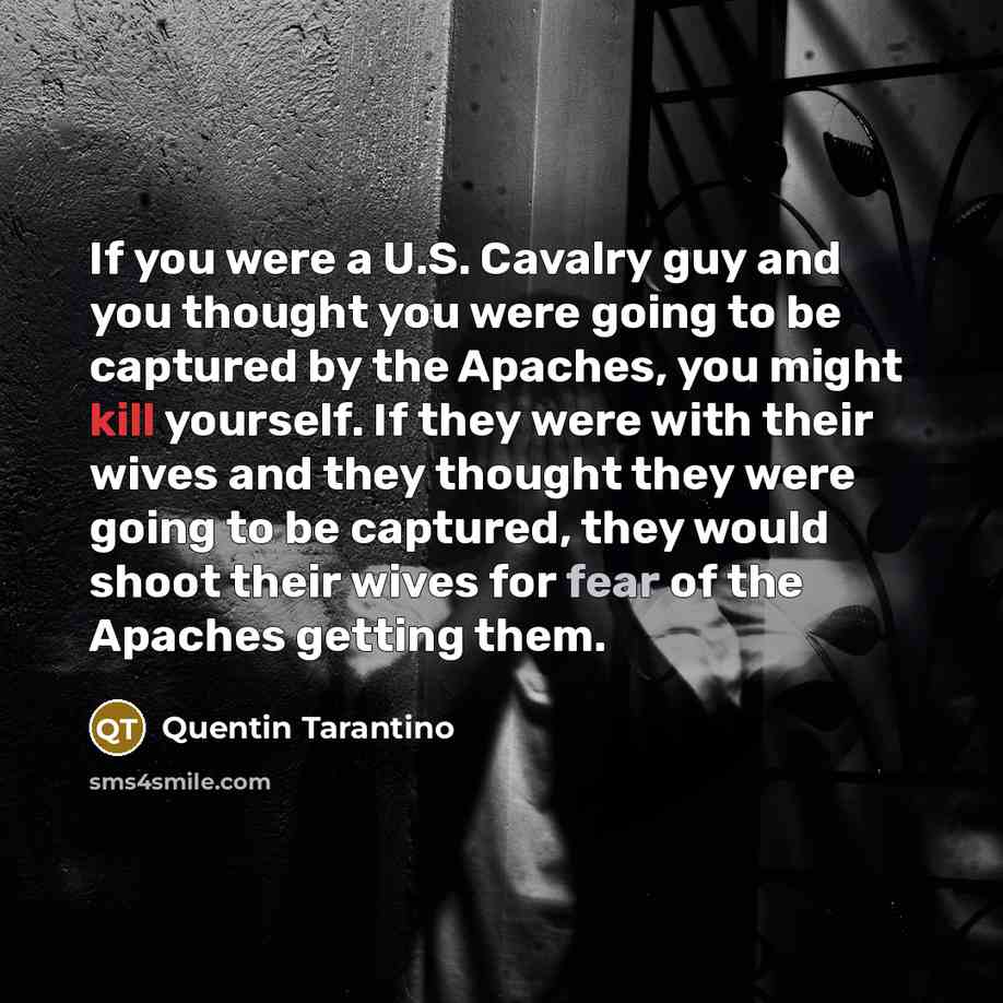 “If you were a U.S. Cavalry guy and you thought you were going to be captured by the Apaches, you might kill yourself. If they were with their wives and they thought they were going to be captured, they would shoot their wives for fear of the Apaches getting them.” quote by Quentin Tarantino