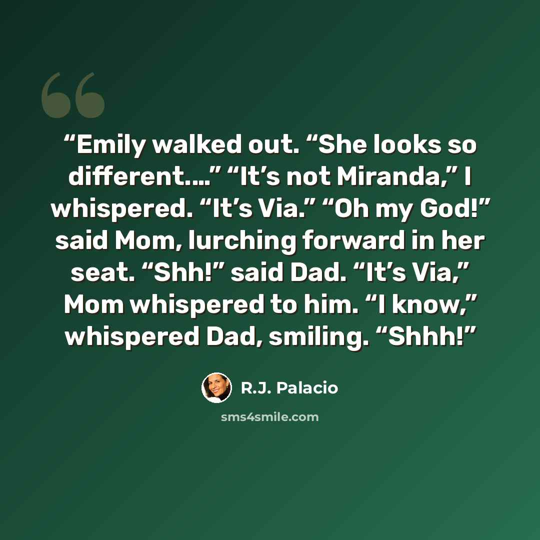 “Emily walked out. “She looks so different.…” “It’s not Miranda,” I whispered. “It’s Via.” “Oh my God!” said Mom, lurching forward in her seat. “Shh!” said Dad. “It’s Via,” Mom whispered to him. “I know,” whispered Dad, smiling. “Shhh!” quote by R.J. Palacio
