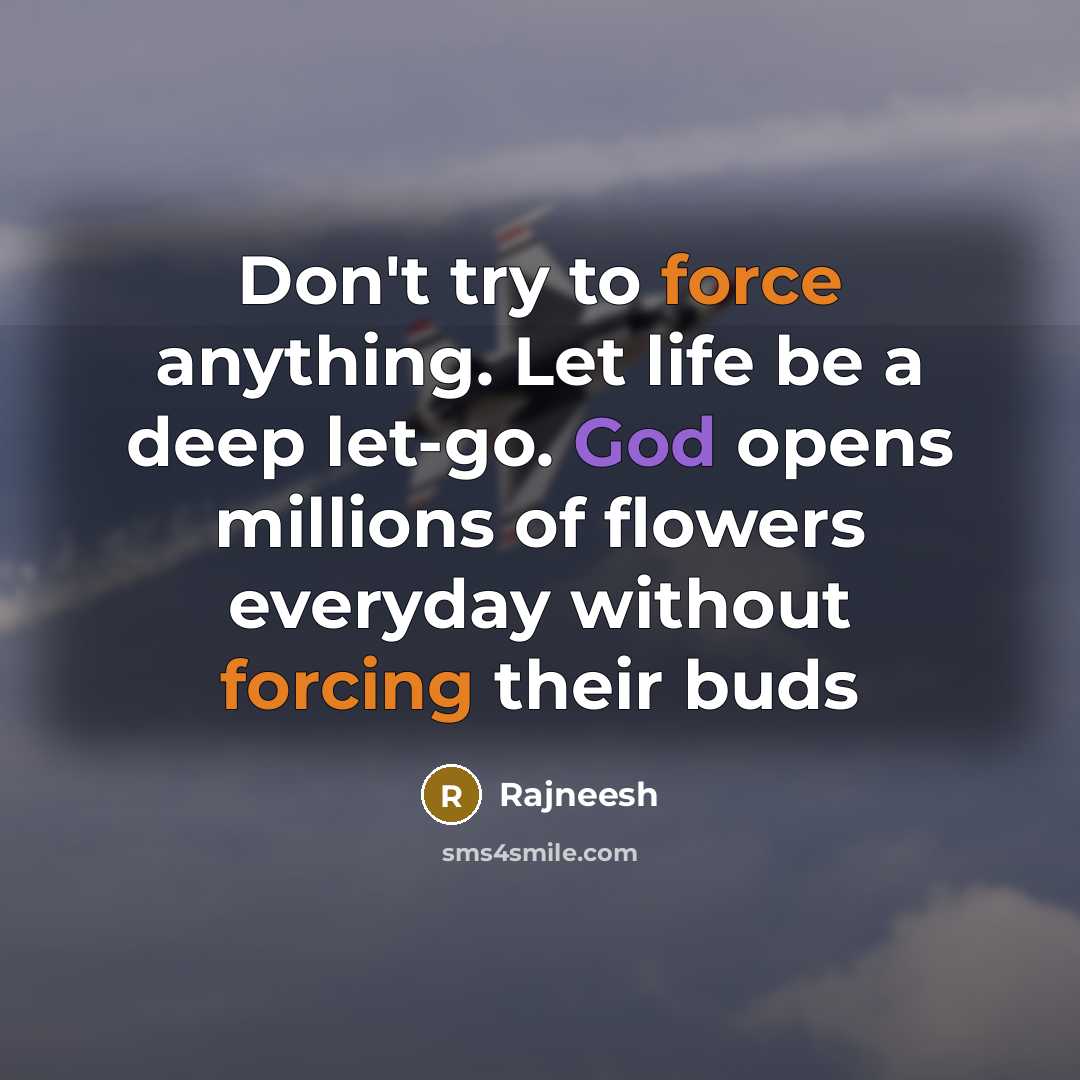 “Don't try to force anything. Let life be a deep let-go. God opens millions of flowers everyday without forcing their buds” quote by Rajneesh