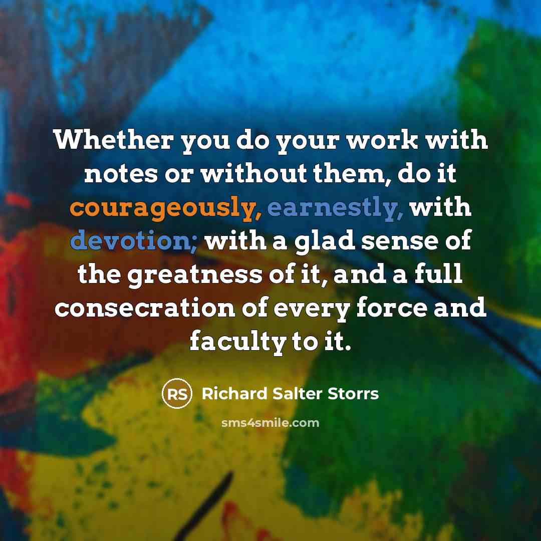 “Whether you do your work with notes or without them, do it courageously, earnestly, with devotion; with a glad sense of the greatness of it, and a full consecration of every force and faculty to it.” quote by Richard Salter Storrs