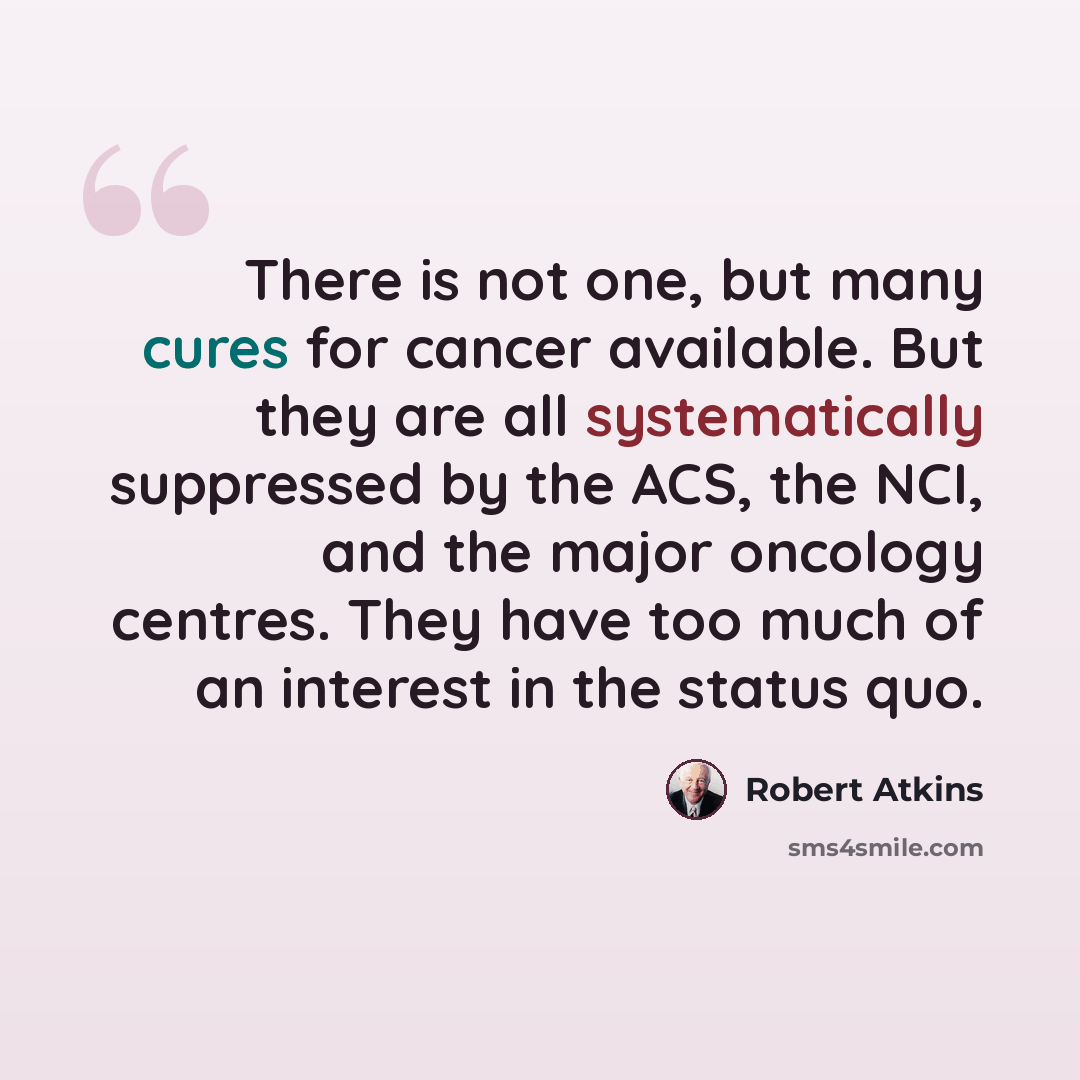 “There is not one, but many cures for cancer available. But they are all systematically suppressed by the ACS, the NCI, and the major oncology centres. They have too much of an interest in the status quo.” quote by Robert Atkins