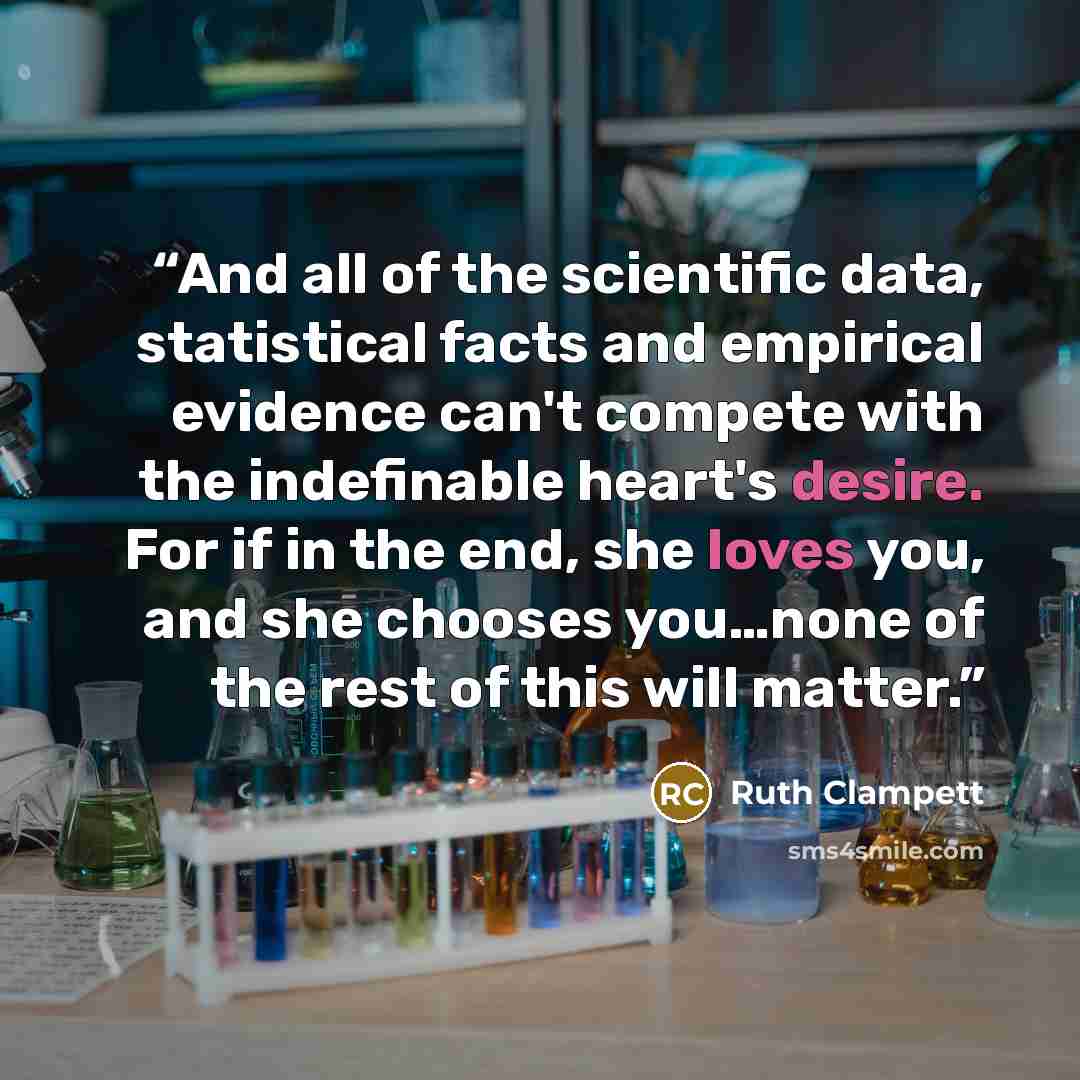 “And all of the scientific data, statistical facts and empirical evidence can't compete with the indefinable heart's desire. For if in the end, she loves you, and she chooses you…none of the rest of this will matter.” quote by Ruth Clampett