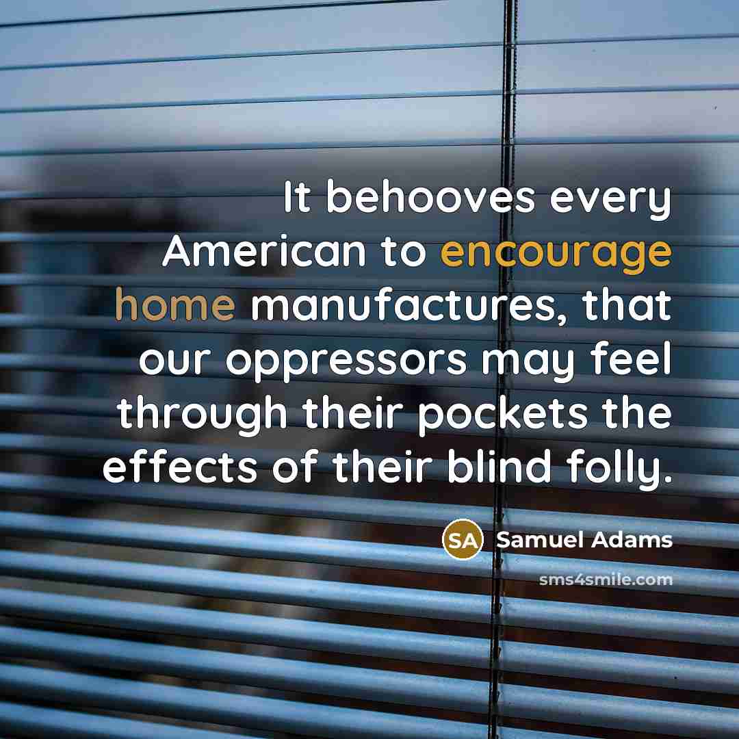 “It behooves every American to encourage home manufactures, that our oppressors may feel through their pockets the effects of their blind folly.” quote by Samuel Adams