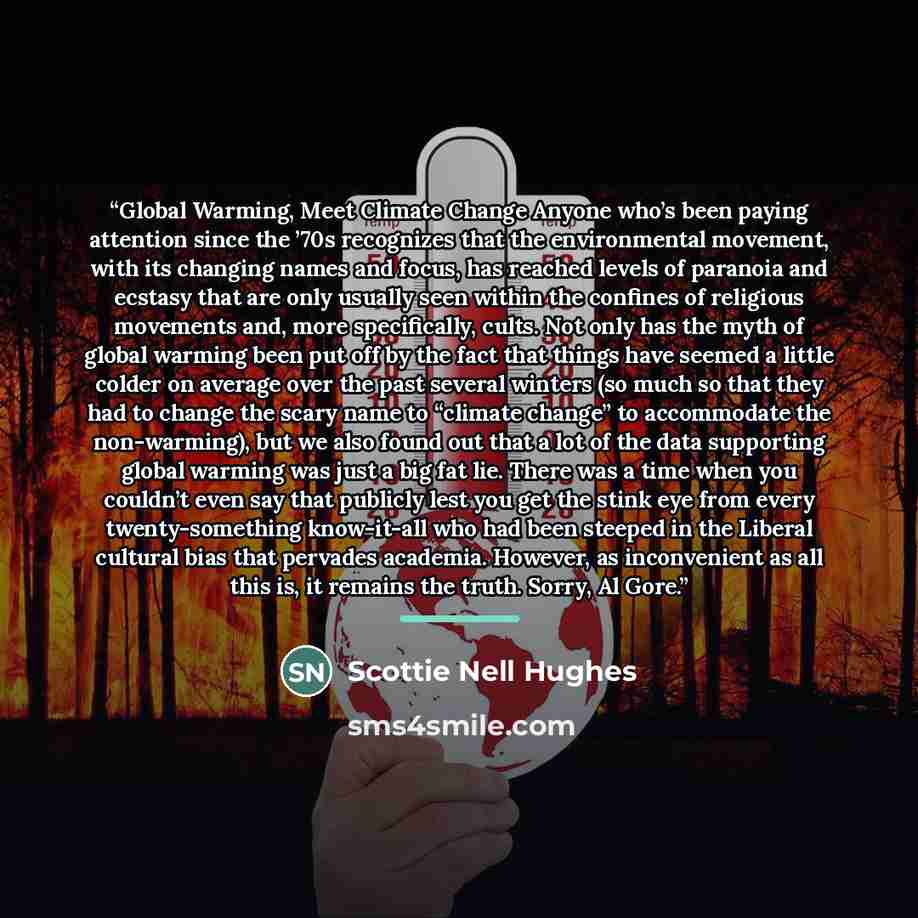 “Global Warming, Meet Climate Change Anyone who’s been paying attention since the ’70s recognizes that the environmental movement, with its changing names and focus, has reached levels of paranoia and ecstasy that are only usually seen within the confines of religious movements and, more…” quote by Scottie Nell Hughes