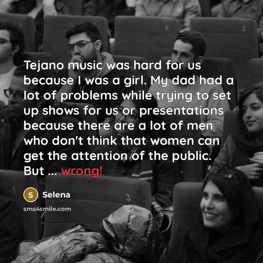 “Tejano music was hard for us because I was a girl. My dad had a lot of problems while trying to set up shows for us or presentations because there are a lot of men who don't think that women can get the attention of the public. But ... wrong!” quote by Selena