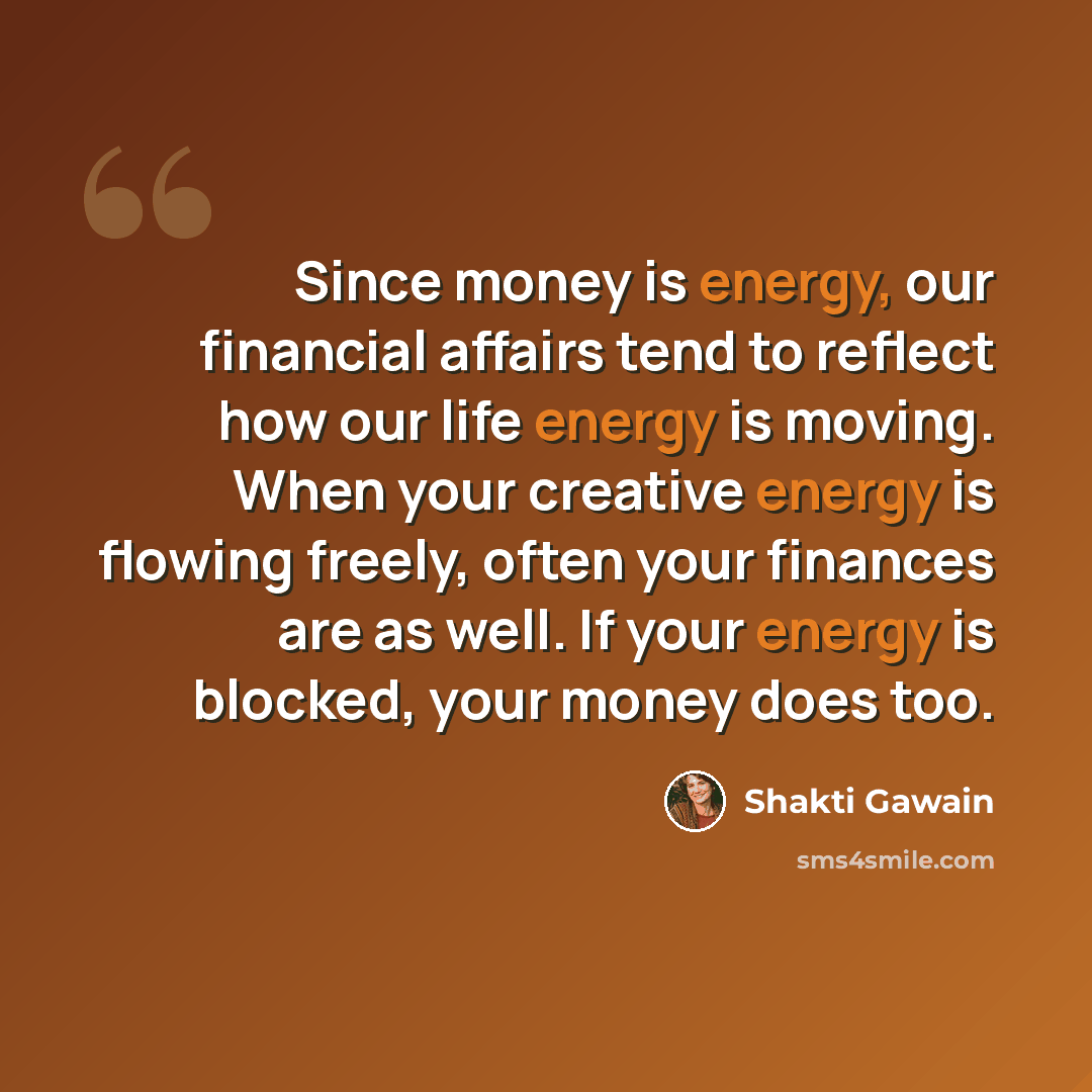 “Since money is energy, our financial affairs tend to reflect how our life energy is moving. When your creative energy is flowing freely, often your finances are as well. If your energy is blocked, your money does too.” quote by Shakti Gawain