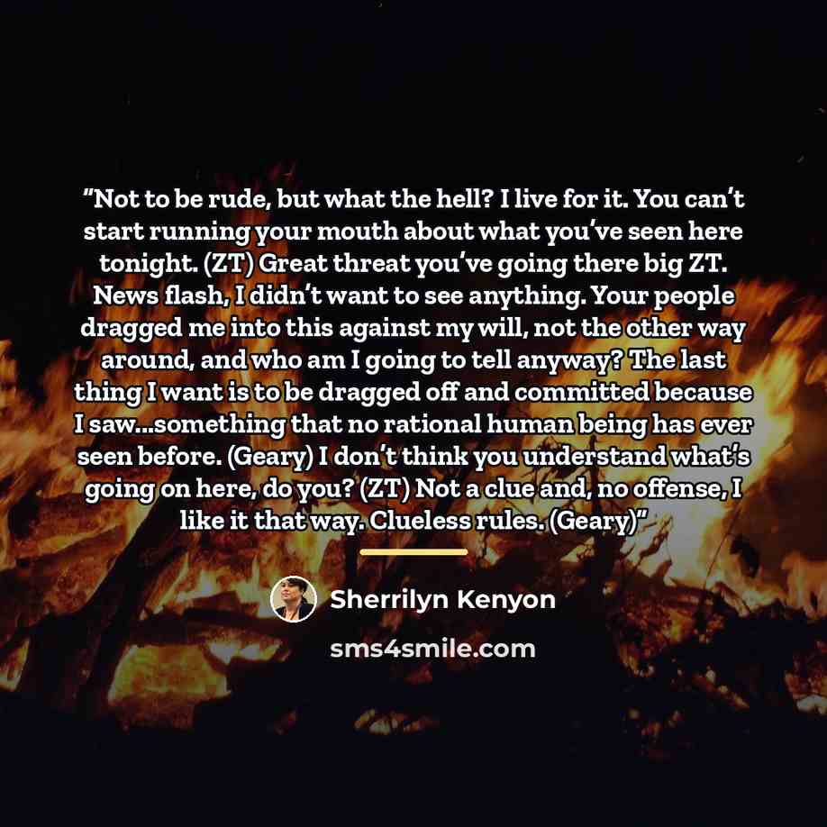 “Not to be rude, but what the hell? I live for it. You can’t start running your mouth about what you’ve seen here tonight. (ZT) Great threat you’ve going there big ZT. News flash, I didn’t want to see anything. Your people dragged me into this against my will, not the other way around, and who am I…” quote by Sherrilyn Kenyon