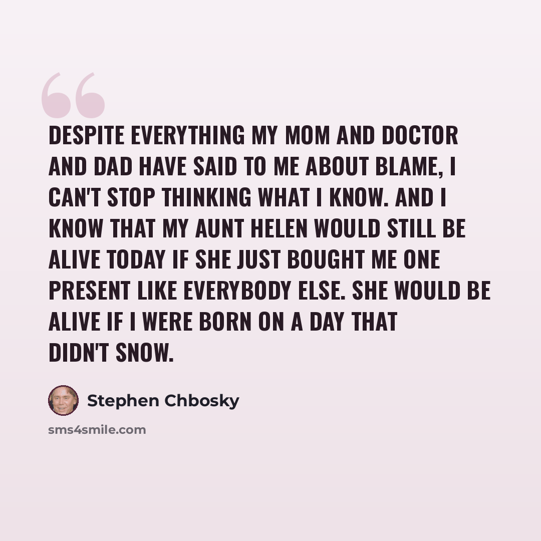 “Despite everything my mom and doctor and dad have said to me about blame, I can't stop thinking what I know. And I know that my aunt Helen would still be alive today if she just bought me one present like everybody else. She would be alive if I were born on a day that didn't snow.” quote by Stephen Chbosky