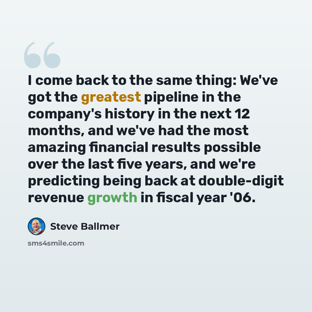 “I come back to the same thing: We've got the greatest pipeline in the company's history in the next 12 months, and we've had the most amazing financial results possible over the last five years, and we're predicting being back at double-digit revenue growth in fiscal year '06.” quote by Steve Ballmer