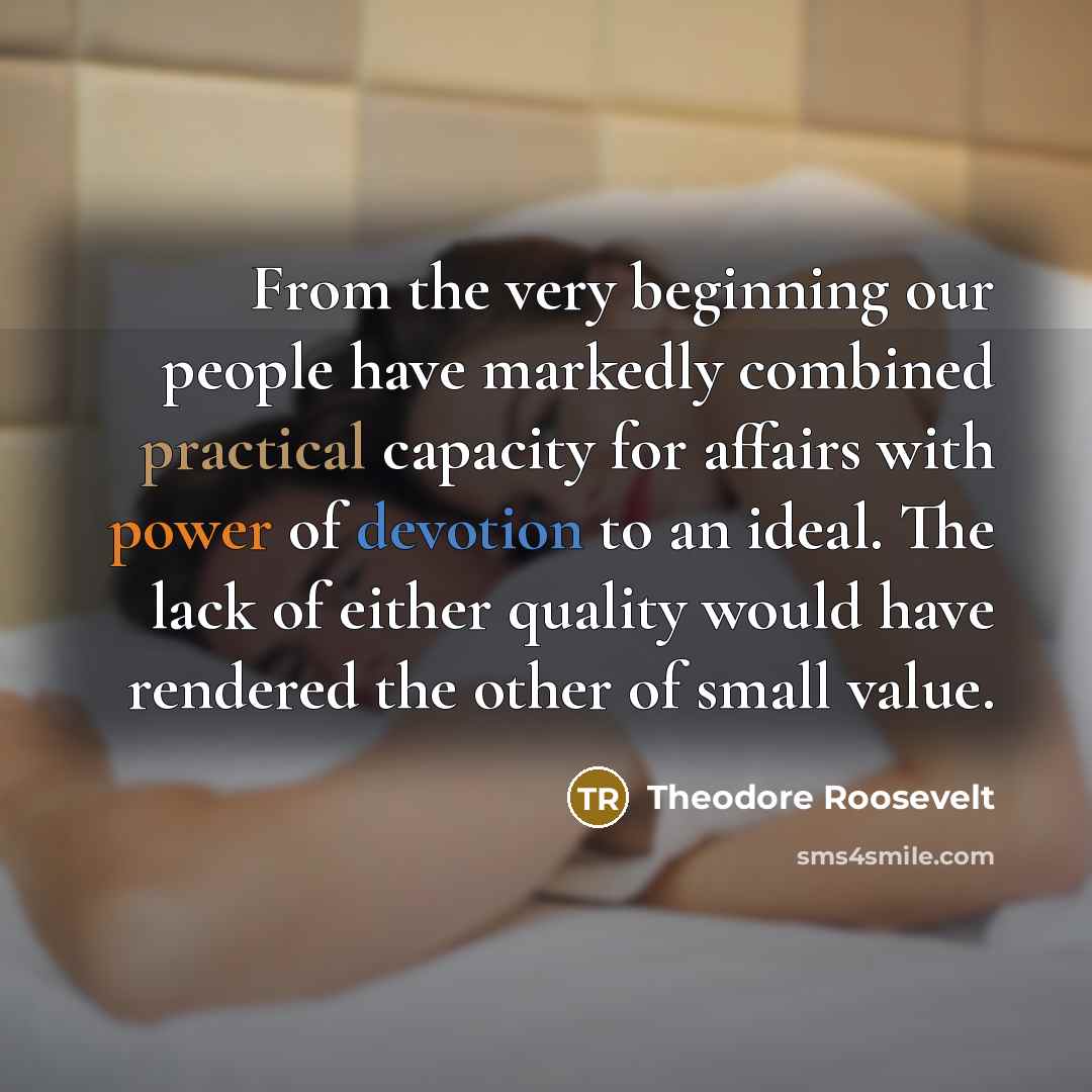 “From the very beginning our people have markedly combined practical capacity for affairs with power of devotion to an ideal. The lack of either quality would have rendered the other of small value.” quote by Theodore Roosevelt