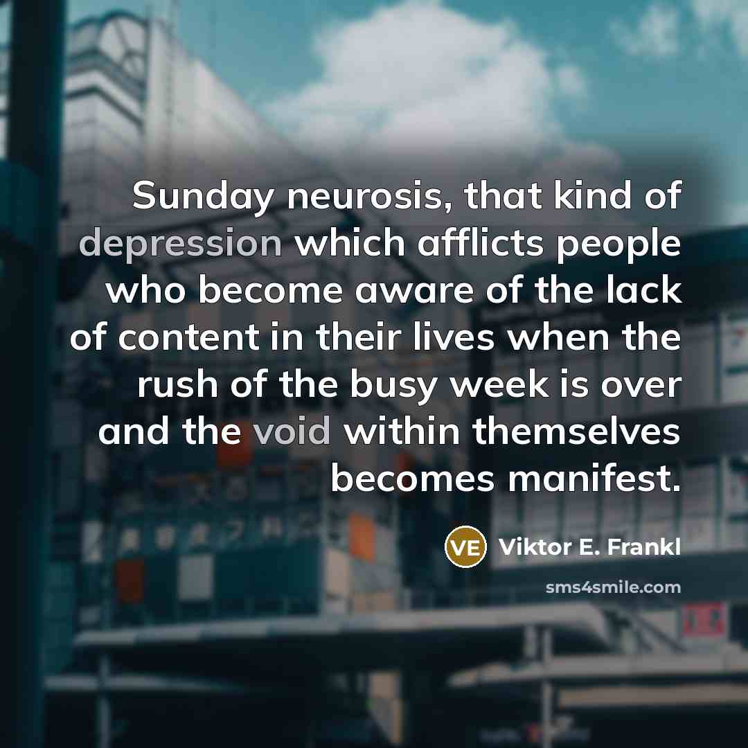 “Sunday neurosis, that kind of depression which afflicts people who become aware of the lack of content in their lives when the rush of the busy week is over and the void within themselves becomes manifest.” quote by Viktor E. Frankl