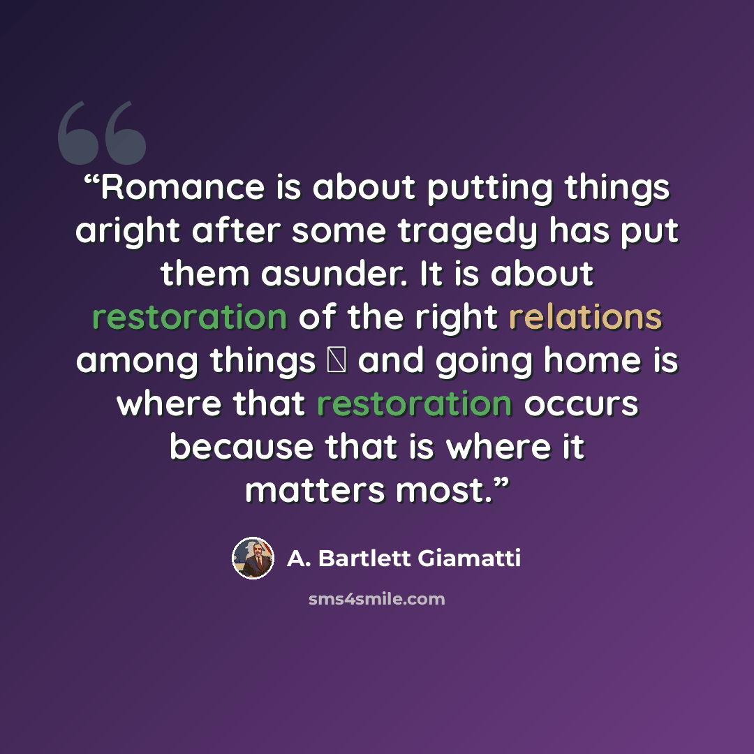 “Romance is about putting things aright after some tragedy has put them asunder. It is about restoration of the right relations among things  and going home is where that restoration occurs because that is where it matters most.” quote by A. Bartlett Giamatti
