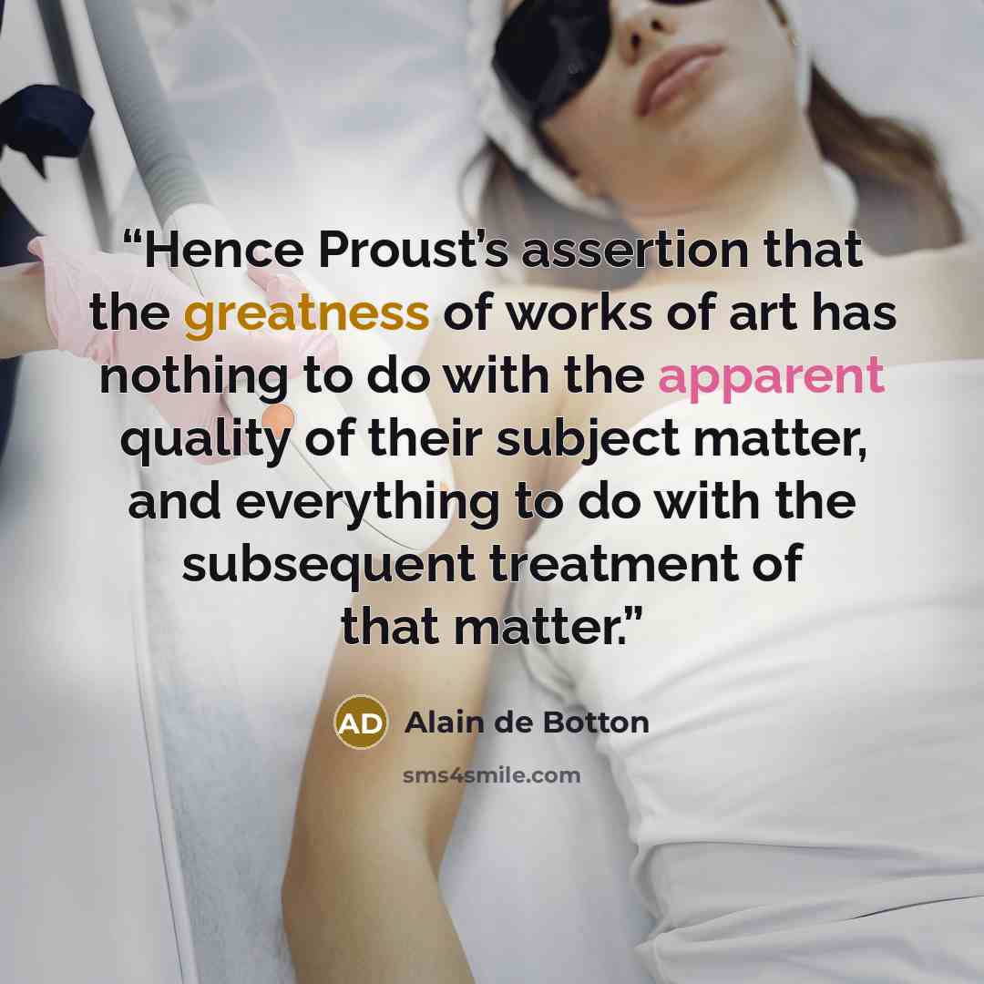 “Hence Proust’s assertion that the greatness of works of art has nothing to do with the apparent quality of their subject matter, and everything to do with the subsequent treatment of that matter.” quote by Alain de Botton
