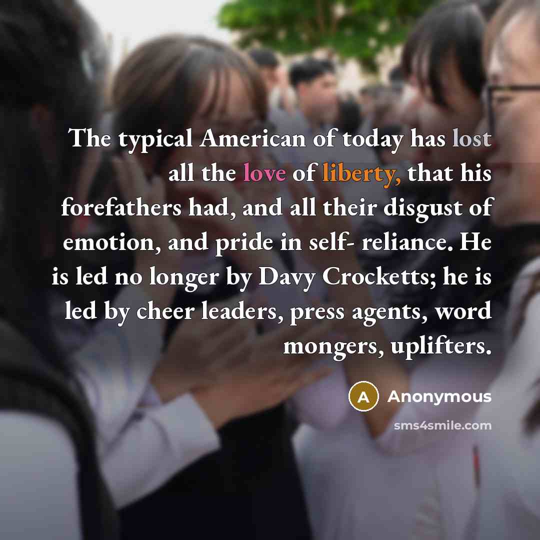 “The typical American of today has lost all the love of liberty, that his forefathers had, and all their disgust of emotion, and pride in self- reliance. He is led no longer by Davy Crocketts; he is led by cheer leaders, press agents, word mongers, uplifters.” quote by Anonymous