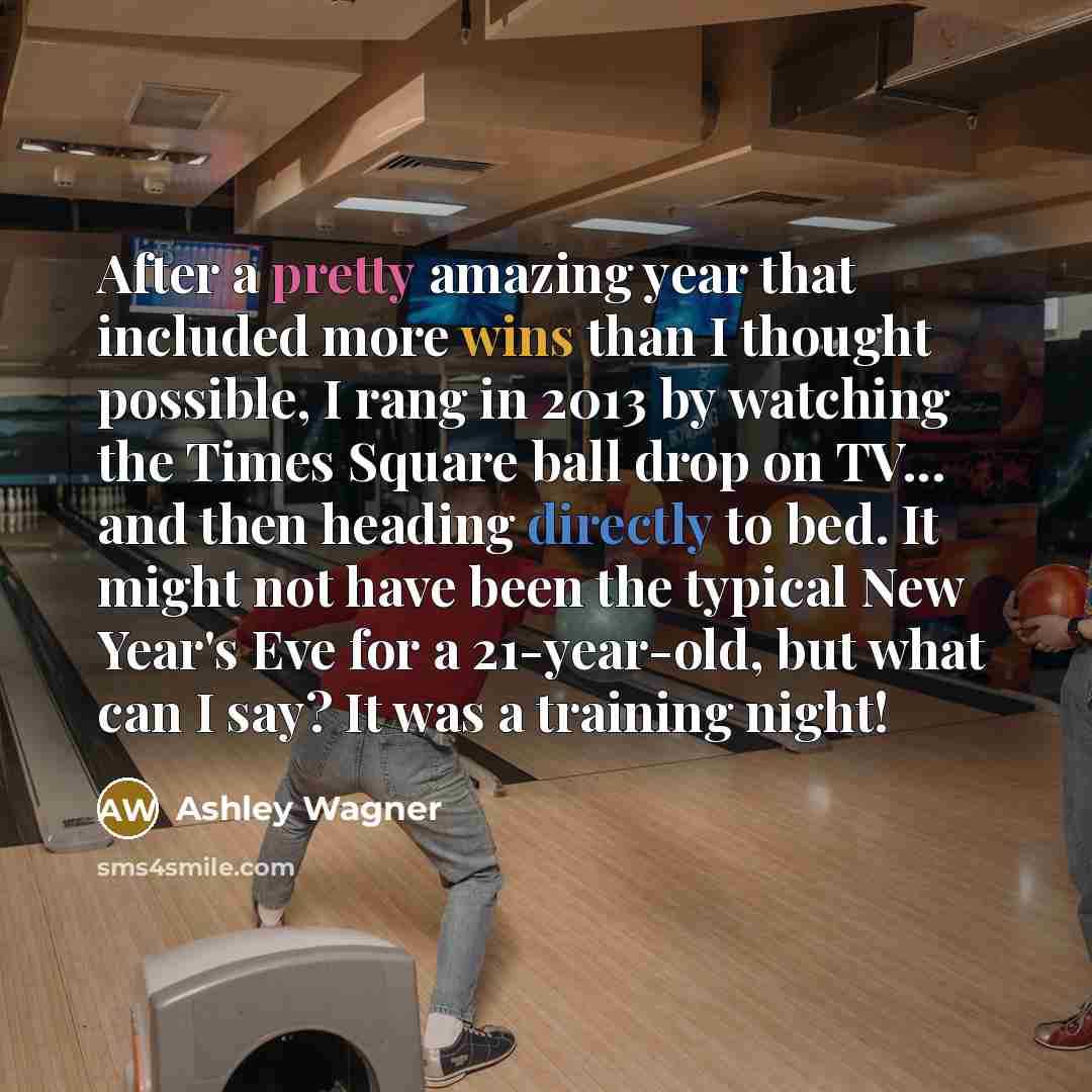 “After a pretty amazing year that included more wins than I thought possible, I rang in 2013 by watching the Times Square ball drop on TV... and then heading directly to bed. It might not have been the typical New Year's Eve for a 21-year-old, but what can I say? It was a training night!” quote by Ashley Wagner