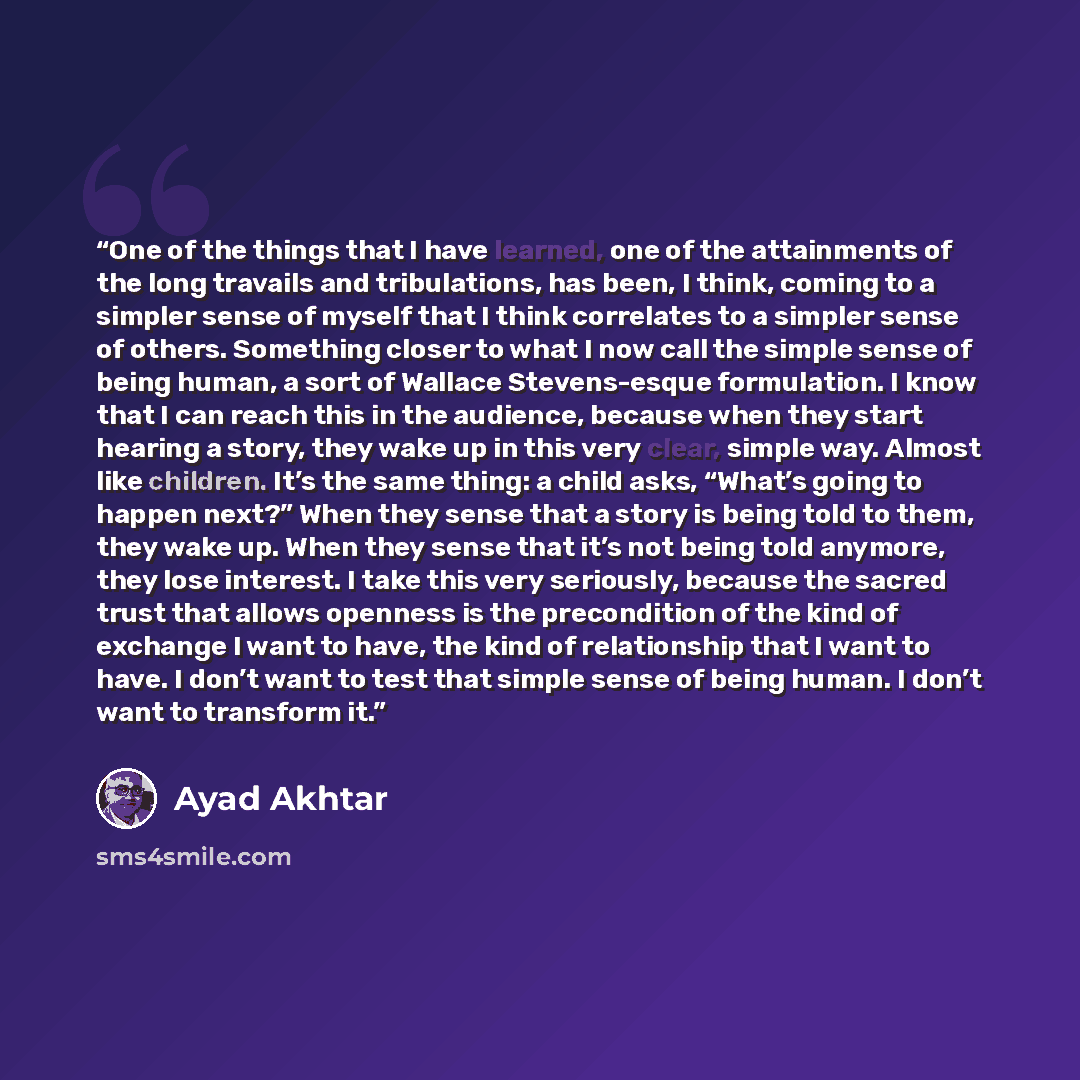 “One of the things that I have learned, one of the attainments of the long travails and tribulations, has been, I think, coming to a simpler sense of myself that I think correlates to a simpler sense of others. Something closer to what I now call the simple sense of being human, a sort of Wallace…” quote by Ayad Akhtar