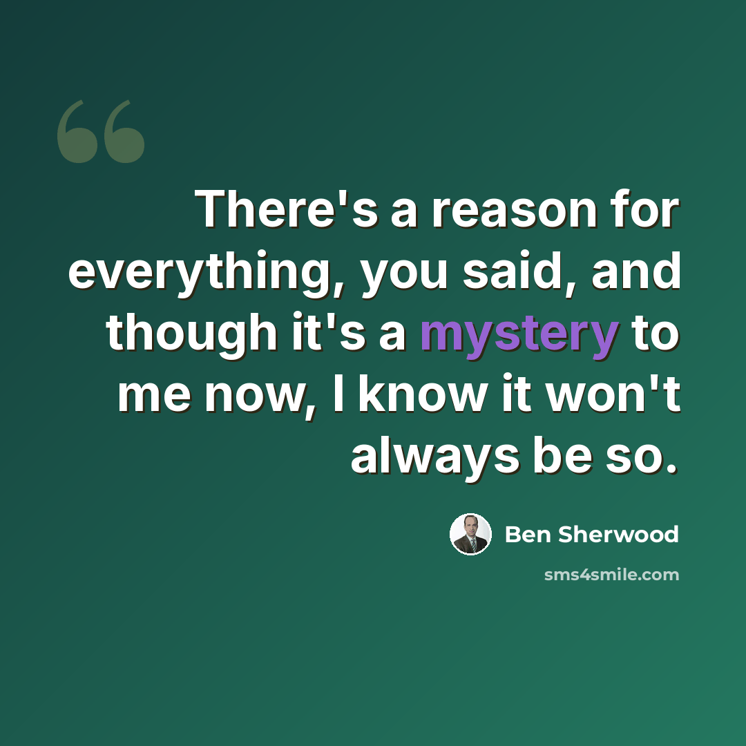 “There's a reason for everything, you said, and though it's a mystery to me now, I know it won't always be so.” quote by Ben Sherwood