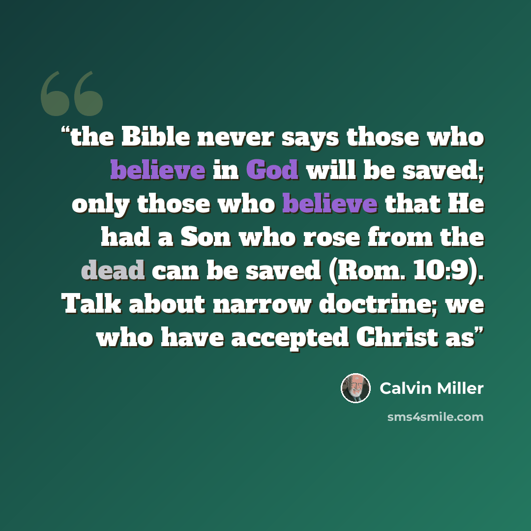 “the Bible never says those who believe in God will be saved; only those who believe that He had a Son who rose from the dead can be saved (Rom. 10:9). Talk about narrow doctrine; we who have accepted Christ as” quote by Calvin Miller