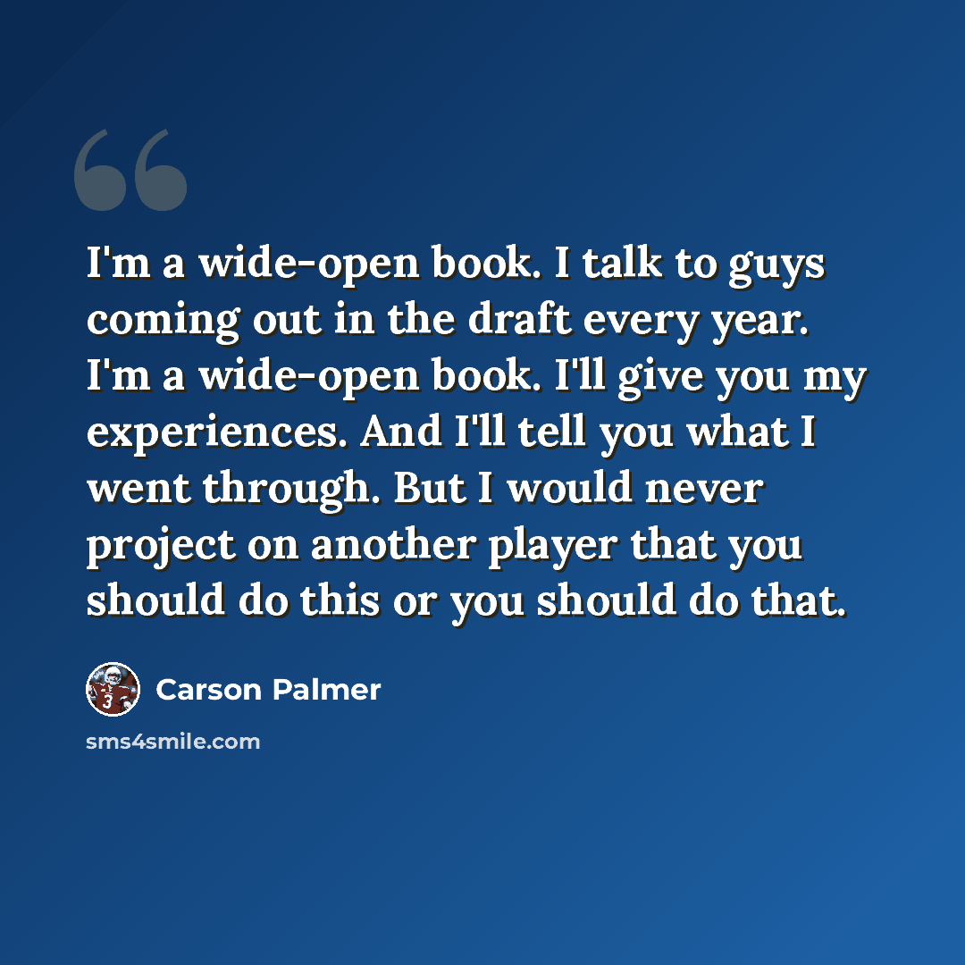 “I'm a wide-open book. I talk to guys coming out in the draft every year. I'm a wide-open book. I'll give you my experiences. And I'll tell you what I went through. But I would never project on another player that you should do this or you should do that.” quote by Carson Palmer